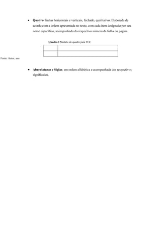  Quadro: linhas horizontais e verticais, fechado, qualitativo. Elaborada de
acordo com a ordem apresentada no texto, com cada item designado por seu
nome específico, acompanhado do respectivo número da folha ou página.
Quadro 1 Modelo de quadro para TCC
Fonte: Autor, ano
 Abreviaturas e Siglas: em ordem alfabética e acompanhada dos respectivos
significados.
 