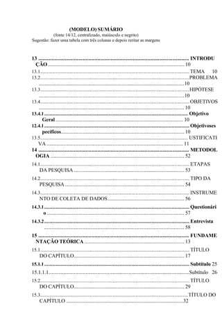 (MODELO) SUMÁRIO
(fonte 14/12, centralizado, maiúsculo e negrito)
Sugestão: fazer uma tabela com três colunas e depois reritar as margens
13 ...................................................................................................... INTRODU
ÇÃO ......................................................................................................... 10
13.1............................................................................................................... TEMA 10
13.2...............................................................................................................PROBLEMA
................................................................................................................10
13.3...............................................................................................................HIPÓTESE
................................................................................................................10
13.4............................................................................................................... OBJETIVOS
................................................................................................................10
13.4.1........................................................................................................... Objetivo
Geral .................................................................................................. 10
12.4.1............................................................................................................ Objetivoses
pecíficos............................................................................................... 10
13.5.............................................................................................................. USTIFICATI
VA ......................................................................................................... 11
14 ...................................................................................................... METODOL
OGIA ....................................................................................................... 52
14.1............................................................................................................... ETAPAS
DA PESQUISA ..................................................................................... 53
14.2............................................................................................................... TIPO DA
PESQUISA............................................................................................ 54
14.3............................................................................................................... INSTRUME
NTO DE COLETA DE DADOS........................................................... 56
14.3.1............................................................................................................ Questionári
o.......................................................................................................... 57
14.3.2............................................................................................................ Entrevista
............................................................................................................ 58
15 ...................................................................................................... FUNDAME
NTAÇÃO TEÓRICA ............................................................................. 13
15.1............................................................................................................... TÍTULO
DO CAPÍTULO..................................................................................... 17
15.1.1............................................................................................................ Subtítulo 25
15.1.1.1...............................................................................................Subtítulo 26
15.2............................................................................................................... TÍTULO
DO CAPÍTULO..................................................................................... 29
15.3..............................................................................................................TÍTULO DO
CAPÍTULO ..........................................................................................32
 