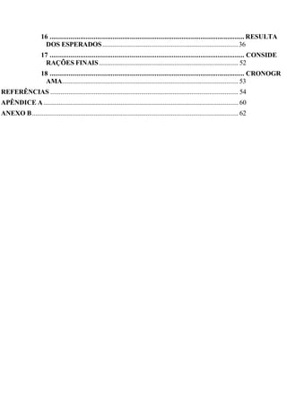 16 ...................................................................................................... RESULTA
DOS ESPERADOS.................................................................................36
17 ...................................................................................................... CONSIDE
RAÇÕES FINAIS................................................................................... 52
18 ...................................................................................................... CRONOGR
AMA......................................................................................................... 53
REFERÊNCIAS ................................................................................................................ 54
APÊNDICE A .................................................................................................................... 60
ANEXO B........................................................................................................................... 62
 