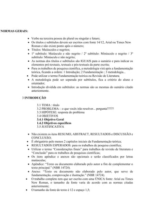 NORMAS GERAIS:
 Verbo na terceira pessoa do plural ou singular e futuro;
 Os títulos e subtítulos devem ser escritos com fonte 14/12, Arial ou Times New
Roman e não existe ponto após o número;
 Títulos: Maiúsculos e negritos;
 1º subtítulo: Maiúsculo e não negrito / 2º subtítulo: Minúsculo e negrito / 3º
subtítulo: Minúsculo e não negrito;
 As normas dos títulos e subtítulos são IGUAIS para o sumário e para indicar os
elementos pré-textuais, textuais e pós-textuais da parte escrita;
 Para os trabalhos de pesquisa científica, a metodologia virá após a fundamentação
teórica, ficando a ordem: 1 Introdução; 2 Fundamentação ; 3 metodologia...
 Pode utilizar o termo Fundamentação teórica ou Revisão de Literatura;
 A metodologia pode ser separada por subtítulos, fica a critério do aluno e
orientador;
 Introdução dividida em subtítulos: as normas são as mesmas do sumário citado
anteriormente.
3 INTRODUÇÃO
3.1 TEMA : título
3.2 PROBLEMA: : o que vocês irão resolver... pergunta?????
3.3 HIPÓTESE: resposta do problema
3.4 OBJETIVOS
3.4.1 Objetivo Geral
1.4.2 Objetivos específicos
3.5 JUSTIFICATIVA
 Não existem os itens RESUMO, ABSTRACT, RESULTADOS e DISCUSSÃO e
CONCLUSÃO;
 É obrigatório pelo menos 2 capítulos iniciais da Fundamentação teórica;
 RESULTADOS ESPERADOS: para os trabalhos de pesquisa científica;
 Utilizar o termo “Considerações finais” para trabalhos de revisão de literatura e
“Conclusão” para os trabalhos de pesquisas científicas;
 Os itens apêndice e anexos são opcionais e serão classificados por letras
maiúsculas;
 Apêndice: “Texto ou documento elaborado pelo autor a fim de complementar o
texto principal.” (NBR 14724).
 Anexo: “Texto ou documento não elaborado pelo autor, que serve de
fundamentação, comprovação e ilustração.” (NBR 14724).
 O trabalho completo tem que ser escrito com uma ÚNICA fonte: Arial ou Times
New Roman, o tamanho da fonte varia de acordo com as normas citadas
anteriormente;
 O tamanho da fonte do texto é 12 e espaço 1,5;
 
