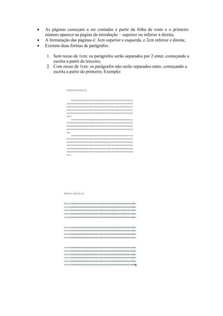  As páginas começam a ser contadas a partir da folha de rosto e o primeiro
número aparece na pagina da introdução – superior ou inferior à direita;
 A formatação das páginas é: 3cm superior e esquerda, e 2cm inferior e direita;
 Existem duas formas de parágrafos:
1. Sem recuo de 1cm: os parágrafos serão separados por 2 enter, começando a
escrita a partir do terceiro;
2. Com recuo de 1cm: os parágrafos não serão separados enter, começando a
escrita a partir do primeiro; Exemplo:
 