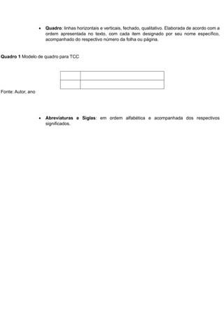  Quadro: linhas horizontais e verticais, fechado, qualitativo. Elaborada de acordo com a
ordem apresentada no texto, com cada item designado por seu nome específico,
acompanhado do respectivo número da folha ou página.
Quadro 1 Modelo de quadro para TCC
Fonte: Autor, ano
 Abreviaturas e Siglas: em ordem alfabética e acompanhada dos respectivos
significados.
 
