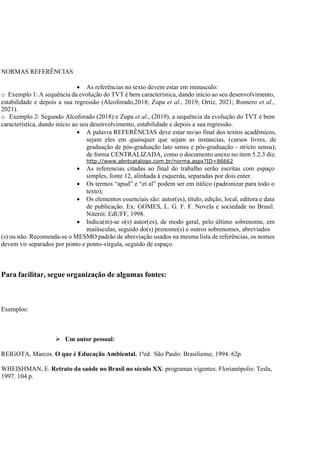 NORMAS REFERÊNCIAS
 As referências no texto devem estar em minusculo:
o Exemplo 1: A sequência da evolução do TVT é bem característica, dando início ao seu desenvolvimento,
estabilidade e depois a sua regressão (Alcoforado,2018; Zupa et al., 2019; Ortiz, 2021; Romero et al.,
2021).
o Exemplo 2: Segundo Alcoforado (2018) e Zupa et al., (2019), a sequência da evolução do TVT é bem
característica, dando início ao seu desenvolvimento, estabilidade e depois a sua regressão.
 A palavra REFERÊNCIAS deve estar no/ao final dos textos acadêmicos,
sejam eles em quaisquer que sejam as instancias, (cursos livres, de
graduação de pós-graduação lato sensu e pós-graduação - stricto sensu);
de forma CENTRALIZADA, como o documento anexo no item 5.2.3 diz.
http://www.abntcatalogo.com.br/norma.aspx?ID=86662
 As referencias citadas ao final do trabalho serão escritas com espaço
simples, fonte 12, alinhada à esquerda, separadas por dois enter.
 Os termos “apud” e “et al” podem ser em itálico (padronizar para todo o
texto);
 Os elementos essenciais são: autor(es), título, edição, local, editora e data
de publicação. Ex: GOMES, L. G. F. F. Novela e sociedade no Brasil.
Niterói: EdUFF, 1998.
 Indica(m)-se o(s) autor(es), de modo geral, pelo último sobrenome, em
maiúsculas, seguido do(s) prenome(s) e outros sobrenomes, abreviados
(s) ou não. Recomenda-se o MESMO padrão de abreviação usados na mesma lista de referências, os nomes
devem vir separados por ponto e ponto-vírgula, seguido de espaço.
Para facilitar, segue organização de algumas fontes:
Exemplos:
 Um autor pessoal:
REIGOTA, Marcos. O que é Educação Ambiental. 1ªed. São Paulo: Brasiliense, 1994. 62p.
WHEISHMAN, E. Retrato da saúde no Brasil no século XX: programas vigentes. Florianópolis: Tesla,
1997. 104 p.
 