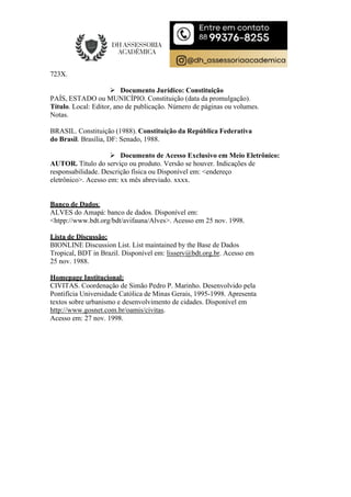 723X.
 Documento Jurídico: Constituição
PAÍS, ESTADO ou MUNICÍPIO. Constituição (data da promulgação).
Título. Local: Editor, ano de publicação. Número de páginas ou volumes.
Notas.
BRASIL. Constituição (1988). Constituição da República Federativa
do Brasil. Brasília, DF: Senado, 1988.
 Documento de Acesso Exclusivo em Meio Eletrônico:
AUTOR. Título do serviço ou produto. Versão se houver. Indicações de
responsabilidade. Descrição física ou Disponível em: <endereço
eletrônico>. Acesso em: xx mês abreviado. xxxx.
Banco de Dados:
ALVES do Amapá: banco de dados. Disponível em:
<htpp://www.bdt.org/bdt/avifauna/Alves>. Acesso em 25 nov. 1998.
Lista de Discussão:
BIONLINE Discussion List. List maintained by the Base de Dados
Tropical, BDT in Brazil. Disponível em: lisserv@bdt.org.br. Acesso em
25 nov. 1988.
Homepage Institucional:
CIVITAS. Coordenação de Simão Pedro P. Marinho. Desenvolvido pela
Pontifícia Universidade Católica de Minas Gerais, 1995-1998. Apresenta
textos sobre urbanismo e desenvolvimento de cidades. Disponível em
http://www.gosnet.com.br/oamis/civitas.
Acesso em: 27 nov. 1998.
 