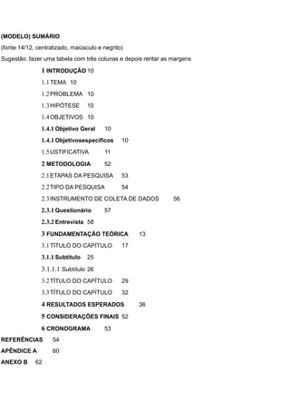 (MODELO) SUMÁRIO
(fonte 14/12, centralizado, maiúsculo e negrito)
Sugestão: fazer uma tabela com três colunas e depois reritar as margens
1 INTRODUÇÃO 10
1.1TEMA 10
1.2PROBLEMA 10
1.3HIPÓTESE 10
1.4OBJETIVOS 10
1.4.1 Objetivo Geral 10
1.4.1 Objetivosespecíficos 10
1.5USTIFICATIVA 11
2 METODOLOGIA 52
2.1ETAPAS DA PESQUISA 53
2.2TIPO DA PESQUISA 54
2.3INSTRUMENTO DE COLETA DE DADOS 56
2.3.1 Questionário 57
2.3.2 Entrevista 58
3 FUNDAMENTAÇÃO TEÓRICA 13
3.1TÍTULO DO CAPÍTULO 17
3.1.1 Subtítulo 25
3.1.1.1 Subtítulo 26
3.2TÍTULO DO CAPÍTULO 29
3.3TÍTULO DO CAPÍTULO 32
4 RESULTADOS ESPERADOS 36
5 CONSIDERAÇÕES FINAIS 52
6 CRONOGRAMA 53
REFERÊNCIAS 54
APÊNDICE A 60
ANEXO B 62
 