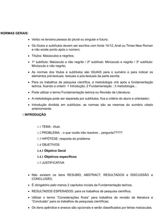 NORMAS GERAIS:
 Verbo na terceira pessoa do plural ou singular e futuro;
 Os títulos e subtítulos devem ser escritos com fonte 14/12, Arial ou Times New Roman
e não existe ponto após o número;
 Títulos: Maiúsculos e negritos;
 1º subtítulo: Maiúsculo e não negrito / 2º subtítulo: Minúsculo e negrito / 3º subtítulo:
Minúsculo e não negrito;
 As normas dos títulos e subtítulos são IGUAIS para o sumário e para indicar os
elementos pré-textuais, textuais e pós-textuais da parte escrita;
 Para os trabalhos de pesquisa científica, a metodologia virá após a fundamentação
teórica, ficando a ordem: 1 Introdução; 2 Fundamentação ; 3 metodologia...
 Pode utilizar o termo Fundamentação teórica ou Revisão de Literatura;
 A metodologia pode ser separada por subtítulos, fica a critério do aluno e orientador;
 Introdução dividida em subtítulos: as normas são as mesmas do sumário citado
anteriormente.
1 INTRODUÇÃO
1.1 TEMA : título
1.2 PROBLEMA: : o que vocês irão resolver... pergunta?????
1.3 HIPÓTESE: resposta do problema
1.4 OBJETIVOS
1.4.1 Objetivo Geral
1.4.1 Objetivos específicos
1.5 JUSTIFICATIVA
 Não existem os itens RESUMO, ABSTRACT, RESULTADOS e DISCUSSÃO e
CONCLUSÃO;
 É obrigatório pelo menos 2 capítulos iniciais da Fundamentação teórica;
 RESULTADOS ESPERADOS: para os trabalhos de pesquisa científica;
 Utilizar o termo “Considerações finais” para trabalhos de revisão de literatura e
“Conclusão” para os trabalhos de pesquisas científicas;
 Os itens apêndice e anexos são opcionais e serão classificados por letras maiúsculas;
 