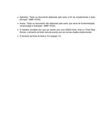  Apêndice: “Texto ou documento elaborado pelo autor a fim de complementar o texto
principal.” (NBR 14724).
 Anexo: “Texto ou documento não elaborado pelo autor, que serve de fundamentação,
comprovação e ilustração.” (NBR 14724).
 O trabalho completo tem que ser escrito com uma ÚNICA fonte: Arial ou Times New
Roman, o tamanho da fonte varia de acordo com as normas citadas anteriormente;
 O tamanho da fonte do texto é 12 e espaço 1,5;
 