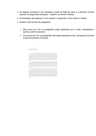  As páginas começam a ser contadas a partir da folha de rosto e o primeiro número
aparece na pagina da introdução – superior ou inferior à direita;
 A formatação das páginas é: 3cm superior e esquerda, e 2cm inferior e direita;
 Existem duas formas de parágrafos:
1. Sem recuo de 1cm: os parágrafos serão separados por 2 enter, começando a
escrita a partir do terceiro;
2. Com recuo de 1cm: os parágrafos não serão separados enter, começando a escrita
a partir do primeiro; Exemplo:
 