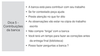 Dica 5 -
Contribuições
da banca
• A banca está para contribuir com seu trabalho
• Se for contestado peça ajuda
• Preste atenção no que for dito
• As observações vão estar na cópia do trabalho
escrito
• Não compre “briga" com a banca
• Você terá um tempo para fazer as correções antes
da entrega ﬁnal (biblioteca)
• Posso fazer perguntas a banca ?
 