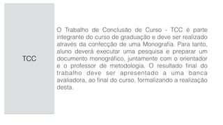 TCC
O Trabalho de Conclusão de Curso - TCC é parte
integrante do curso de graduação e deve ser realizado
através da confecção de uma Monograﬁa. Para tanto,
aluno deverá executar uma pesquisa e preparar um
documento monográﬁco, juntamente com o orientador
e o professor de metodologia. O resultado ﬁnal do
trabalho deve ser apresentado a uma banca
avaliadora, ao ﬁnal do curso, formalizando a realização
desta.
 