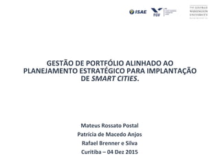GESTÃO DE PORTFÓLIO ALINHADO AO
PLANEJAMENTO ESTRATÉGICO PARA IMPLANTAÇÃO
DE SMART CITIES.
Mateus Rossato Postal
Patrícia de Macedo Anjos
Rafael Brenner e Silva
Curitiba – 04 Dez 2015
 