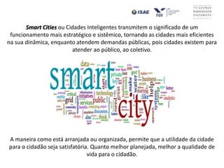 Smart Cities ou Cidades Inteligentes transmitem o significado de um
funcionamento mais estratégico e sistêmico, tornando as cidades mais eficientes
na sua dinâmica, enquanto atendem demandas públicas, pois cidades existem para
atender ao público, ao coletivo.
A maneira como está arranjada ou organizada, permite que a utilidade da cidade
para o cidadão seja satisfatória. Quanto melhor planejada, melhor a qualidade de
vida para o cidadão.
 