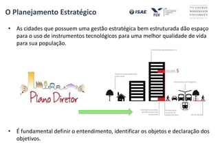 • As cidades que possuem uma gestão estratégica bem estruturada dão espaço
para o uso de instrumentos tecnológicos para uma melhor qualidade de vida
para sua população.
• É fundamental definir o entendimento, identificar os objetos e declaração dos
objetivos.
O Planejamento Estratégico
 