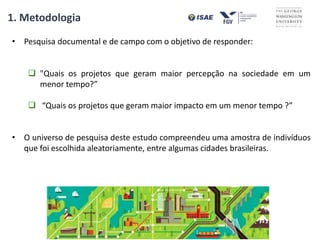 • Pesquisa documental e de campo com o objetivo de responder:
 "Quais os projetos que geram maior percepção na sociedade em um
menor tempo?”
 “Quais os projetos que geram maior impacto em um menor tempo ?”
• O universo de pesquisa deste estudo compreendeu uma amostra de indivíduos
que foi escolhida aleatoriamente, entre algumas cidades brasileiras.
1. Metodologia
 
