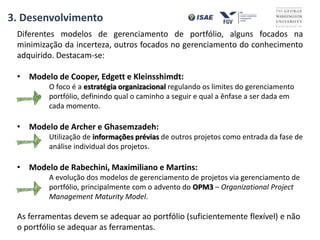 Diferentes modelos de gerenciamento de portfólio, alguns focados na
minimização da incerteza, outros focados no gerenciamento do conhecimento
adquirido. Destacam-se:
• Modelo de Cooper, Edgett e Kleinsshimdt:
O foco é a estratégia organizacional regulando os limites do gerenciamento
de portfólio, definindo qual o caminho a seguir e qual a ênfase a ser dada em
cada momento.
• Modelo de Archer e Ghasemzadeh:
Utilização de informações prévias de outros projetos como entrada da fase de
análise individual dos projetos.
• Modelo de Rabechini, Maximiliano e Martins:
A evolução dos modelos de gerenciamento de projetos via gerenciamento de
portfólio, principalmente com o advento do OPM3 – Organizational Project
Management Maturity Model.
As ferramentas devem se adequar ao portfólio (suficientemente flexível) e não
o portfólio se adequar as ferramentas.
3. Desenvolvimento
 