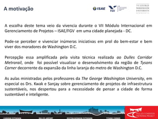 A escolha deste tema veio da vivencia durante o VII Módulo Internacional em
Gerenciamento de Projetos – ISAE/FGV em uma cidade planejada - DC.
Pode-se perceber e vivenciar inúmeras iniciativas em prol do bem-estar e bem
viver dos moradores de Washington D.C.
Percepção essa amplificada pela visita técnica realizada ao Dulles Corridor
Metrorail, onde foi possível visualizar o desenvolvimento da região de Tysons
Corner decorrente da expansão da linha laranja do metro de Washington D.C.
As aulas ministradas pelos professores da The George Washington University, em
especial os Drs. Kwak e Sanjay sobre gerenciamento de projetos de infraestrutura
sustentáveis, nos despertou para a necessidade de pensar a cidade de forma
sustentável e inteligente.
A motivação
 