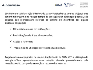 4. Conclusão
Levando em consideração o resultado da AHP percebe-se que os projetos que
teriam maior ganho na relação tempo de execução por percepção popular, são
aqueles que representam esforços do âmbito de incentivos dos órgãos
públicos, tais como:
 Eficiência luminosa em edificações;
 Revitalizações de áreas abandonadas;
 Acesso a natureza;
 Programas de utilização correta da água da chuva.
Projetos de maiores portes tais como, implantação de BRTs, VLTs e utilização de
energia eólica, apresentaram uma rejeição elevada, provavelmente pela
questão do alto tempo de execução e retorno dos mesmos.
 