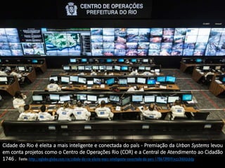 Cidade do Rio é eleita a mais inteligente e conectada do país - Premiação da Urban Systems levou
em conta projetos como o Centro de Operações Rio (COR) e a Central de Atendimento ao Cidadão
1746 . Fonte: http://oglobo.globo.com/rio/cidade-do-rio-eleita-mais-inteligente-conectada-do-pais-17067390#ixzz3t6AJc6dp
 