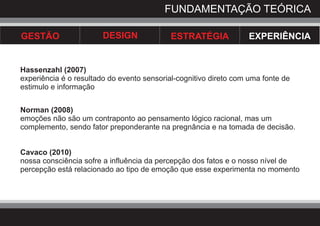 FUNDAMENTAÇÃO TEÓRICA

GESTÃO                  DESIGN              ESTRATÉGIA            EXPERIÊNCIA


Hassenzahl (2007)
experiência é o resultado do evento sensorial-cognitivo direto com uma fonte de
estimulo e informação


Norman (2008)
emoções não são um contraponto ao pensamento lógico racional, mas um
complemento, sendo fator preponderante na pregnância e na tomada de decisão.


Cavaco (2010)
nossa consciência sofre a influência da percepção dos fatos e o nosso nível de
percepção está relacionado ao tipo de emoção que esse experimenta no momento
 