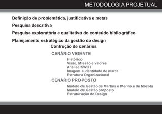 METODOLOGIA PROJETUAL

Definição de problemática, justificativa e metas
Pesquisa descritiva
Pesquisa exploratória e qualitativa do conteúdo bibliográfico
Planejamento estratégico da gestão do design
                  Contrução de cenários
                   CENÁRIO VIGENTE
                           Histórico
                           Visão, Missão e valores
                           Análise SWOT
                           Imagem e identidade de marca
                           Estrutura Organizacional
                   CENÁRIO PROPOSTO
                           Modelo de Gestão de Martins e Merino e de Mozota
                           Modelo de Gestão proposto
                           Estruturação do Design
 