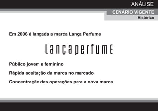 ANÁLISE
                                           CENÁRIO VIGENTE
                                                    Histórico



Em 2006 é lançada a marca Lança Perfume




Público jovem e feminino
Rápida aceitação da marca no mercado
Concentração das operações para a nova marca
 