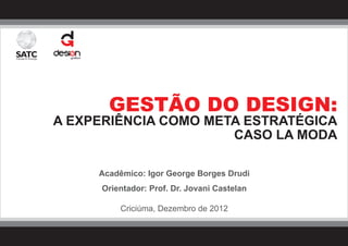 GESTÃO DO DESIGN:
A EXPERIÊNCIA COMO META ESTRATÉGICA
                      CASO LA MODA

     Acadêmico: Igor George Borges Drudi
      Orientador: Prof. Dr. Jovani Castelan

          Criciúma, Dezembro de 2012
 