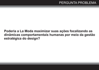 PERGUNTA PROBLEMA




Poderia a La Moda maximizar suas ações focalizando as
dinâmicas comportamentais humanas por meio da gestão
estratégica do design?
 