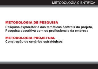 METODOLOGIA CIENTIFICA




METODOLOGIA DE PESQUISA
Pesquisa exploratória das temáticas centrais do projeto,
Pesquisa descritiva com os profissionais da empresa

METODOLOGIA PROJETUAL
Construção de cenários estratégicos
 