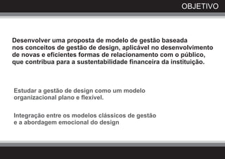 OBJETIVO



Desenvolver uma proposta de modelo de gestão baseada
nos conceitos de gestão de design, aplicável no desenvolvimento
de novas e eficientes formas de relacionamento com o público,
que contribua para a sustentabilidade financeira da instituição.



Estudar a gestão de design como um modelo
organizacional plano e flexível.

Integração entre os modelos clássicos de gestão
e a abordagem emocional do design
 