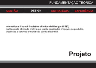 FUNDAMENTAÇÃO TEÓRICA

GESTÃO                   DESIGN               ESTRATÉGIA              EXPERIÊNCIA




International Council Societies of Industrial Design (ICSID)
multifacetada atividade criativa que institui qualidades projetivas de produtos,
processos e serviços em toda sua cadeia sistêmica.




                                                                Projeto
 