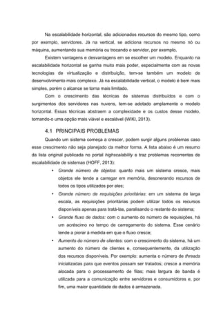 Na escalabilidade horizontal, são adicionados recursos do mesmo tipo, como
por exemplo, servidores. Já na vertical, se adiciona recursos no mesmo nó ou
máquina, aumentando sua memória ou trocando o servidor, por exemplo.
Existem vantagens e desvantagens em se escolher um modelo. Enquanto na
escalabilidade horizontal se ganha muito mais poder, especialmente com as novas
tecnologias de virtualização e distribuição, tem-se também um modelo de
desenvolvimento mais complexo. Já na escalabilidade vertical, o modelo é bem mais
simples, porém o alcance se torna mais limitado.
Com o crescimento das técnicas de sistemas distribuídos e com o
surgimentos dos servidores nas nuvens, tem-se adotado amplamente o modelo
horizontal. Essas técnicas abstraem a complexidade e os custos desse modelo,
tornando-o uma opção mais viável e escalável (WIKI, 2013).
4.1 PRINCIPAIS PROBLEMAS
Quando um sistema começa a crescer, podem surgir alguns problemas caso
esse crescimento não seja planejado da melhor forma. A lista abaixo é um resumo
da lista original publicada no portal highscalability e traz problemas recorrentes de
escalabilidade de sistemas (HOFF, 2013):
• Grande número de objetos: quanto mais um sistema cresce, mais
objetos ele tende a carregar em memória, desonerando recursos de
todos os tipos utilizados por eles;
• Grande número de requisições prioritárias: em um sistema de larga
escala, as requisições prioritárias podem utilizar todos os recursos
disponíveis apenas para tratá-las, paralisando o restante do sistema;
• Grande fluxo de dados: com o aumento do número de requisições, há
um acréscimo no tempo de carregamento do sistema. Esse cenário
tende a piorar à medida em que o fluxo cresce;
• Aumento do número de clientes: com o crescimento do sistema, há um
aumento do número de clientes e, consequentemente, da utilização
dos recursos disponíveis. Por exemplo: aumenta o número de threads
inicializadas para que eventos possam ser tratados; cresce a memória
alocada para o processamento de filas; mais largura de banda é
utilizada para a comunicação entre servidores e consumidores e, por
fim, uma maior quantidade de dados é armazenada.
 