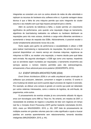 integrantes se conectam uns com os outros através de redes de alta velocidade e
replicam os recursos de hardware e/ou software entre si. A grande vantagem dessa
técnica é que a falha de uma máquina permite que outro integrante do cluster
assuma o seu trabalho sem que haja impacto perceptível para o cliente.
Além do aumento da tolerância a falha, o cluster permite um crescimento
significativo da performance, pois quando uma requisição chega ao barramento,
algoritmos de load-balacing realizados via software ou hardware distribuem as
requisições para nós mais ociosos, dividindo a carga entre diferentes servidores e
aumentando o tempo de resposta dos ESBs. Adicionalmente, é possível escalar o
cluster simplesmente adicionando novos nós a ele.
Outra opção para ganho de performance e escalabilidade é utilizar o ESB
para realizar load-balacing e represamento de requisições. Na primeira técnica, é
possível disponibilizar um mesmo serviço em diversas máquinas; registra-se as
máquinas no ESB e, ao receber uma requisição, o mesmo decide para qual delas
será enviada. Na segunda abordagem, o ESB age como uma represa, impedindo
que os servidores sejam inundados por requisições; o barramento encaminha aos
serviços apenas o número máximo permitido para não sobrecarregá-los,
armazenando o fluxo adicional para envio posterior (SOAEXPERTb, 2012).
5.2 EVENT DRIVEN ARCHITECTURE (EDA)
Event Driven Architecture (EDA) é um estilo arquitetural para construção de
softwares que produzem, detectam, consomem e reagem a eventos. O evento é
uma mudança de estado que ocorre quando algum processo de negócio é acionado.
Por exemplo, ao efetuar uma compra é gerado um evento que pode ser detectado
por outros sistemas interessados, como o sistema de logística, de anti-fraude, de
pagamentos, entre outros.
O processamento de eventos simples já era comumente utilizado há alguns
anos com tecnologias como IBM ou Tibco Inc. No entanto, em meados de 2007, a
necessidade de analistas de negócio e arquitetos de lidar com negócios em tempo
real fez o Complex Event Processing (CEP) ganhar bastante notoriedade (SLIWA,
2003, citado por MALEKZADEH, 2010, p. 44). CEP trata do processamento de
múltiplos eventos em grandes volumes para dar a eles significado e ajuda a buscar
padrões em eventos aparentemente sem relacionamentos, tomando decisões
inteligentes (MALEKZADEH, 2010, p. 44).
 