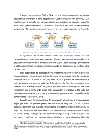 O relacionamento entre SOA e EDA ocorre à medida que ambos os estilos
arquiteturais promovem o baixo acoplamento. Quando utilizadas em conjunto, SOA
contribui com a inclusão dos serviços aliados aos objetivos de negócio, enquanto
EDA desacopla tais serviços a ponto de um consumidor não saber da existência de
um produtor. Tal relacionamento entre serviços e eventos pode ser visto na Figura 3.
Figura 3 - Relacionamento entre serviços e eventos (MALEKZADEH, 2010, p. 54)
A capacidade de escalar sistemas com EDA é atingida devido ao total
desacoplamento entre seus componentes. Através dos eventos, consumidores e
produtores não conhecem a existência uns dos outros. Essa estratégia permite que
o sistema permaneça funcionando mesmo quando um consumidor ou produtor para
de funcionar.
Essa capacidade de desacoplamento total torna possível escalar a aplicação
horizontalmente com a simples adição de novos consumidores para dar vazão ao
aumento do fluxo de eventos dos produtores. Toda a garantia de concorrência e
entrega dessas mensagens pode ser feita através de filas de mensageria que
utilizam uma estratégia FIFO4
. O grande problema dessa estratégia é que uma
mensagem que já tenha sido obtida pelo consumidor e sinalizada à fila pode ser
perdida caso o servidor que o hospede saia do ar, gerando assim um problema de
confiabilidade (FERREIRA, 2013).
Quando além da escalabilidade for necessário garantir que mensagens não
sejam perdidas, dois padrões podem ser utilizados em conjunto: o padrão publish-
subscribe permitirá que diversos consumidores conheçam a mesma mensagem, ou
seja, caso um consumidor interrompa o processamento da mensagem sem finalizá-
lo, ela não será perdida; já o padrão content message routing permite que, baseado
em seus conteúdos, os eventos sejam distribuídos para diferentes filas de
4 Em Ciência da Computação, FIFO (acrônimo para First In, First Out, que em português
significa primeiro a entrar, primeiro a sair) refere-se a estruturas de dados do tipo fila. Tem uma
estrutura diferente da estrutura de uma LIFO (que significa Last In, First Out, as pilhas). (WIKIPEDIA,
2013)
 
