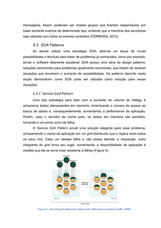 mensageria. Assim, poderiam ser criados grupos que ficariam responsáveis por
tratar somente eventos de determinado tipo, evitando que a memória dos servidores
seja utilizada com todos os eventos recebidos (FERREIRA, 2013).
5.3 SOA Patterns
Ao decidir utilizar uma estratégia SOA, abre-se um leque de novas
possibilidades e técnicas para tratar de problemas já conhecidos, como por exemplo,
tornar o software altamente escalável. SOA possui uma série de design patterns,
soluções recorrentes para problemas igualmente recorrentes, que tratam de resolver
situações que envolvem o aumento de escalabilidade. Os patterns descrito nesta
seção demonstram como SOA pode ser utilizada como solução para essas
situações.
5.3.1 Service	
  Grid	
  Pattern	
  
Uma boa estratégia para lidar com o aumento do volume de tráfego é
armazenar dados idempotentes em memória, minimizando o número de acesso ao
banco de dados e, consequentemente, aumentando a performance da aplicação.
Porém, caso o servidor de cache pare, os dados em memória são perdidos,
tornando-o um ponto único de falha.
O Service Grid Pattern provê uma solução elegante para esse problema,
armazenando o cache da aplicação em um grid distribuído que o replica entre todos
os seus nós. Caso um desses falhe e não possa atender a requisição, outro
integrante do grid toma seu lugar, aumentando a disponibilidade da aplicação à
medida que ela se torna mais resistente a falhas (Figura 4).
Figura 4 – Service grid replicando dados entre diferentes servidores (ERL, 2009).
 