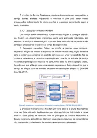 O princípio de Service Stateless se relaciona diretamente com esse padrão: o
serviço atende diversas requisições e consulta o grid para obter dados
armazenados, independente do cliente que fez a requisição, aumentando assim a
vazão dos dados.
5.3.2 Decoupled	
  Invocation	
  Pattern	
  
Um serviço recebe determinado número de requisições e consegue atendê-
las. Porém, em determinados momentos, como uma promoção relâmpago, por
exemplo, o serviço é sobrecarregado com uma taxa muita alta de requests e não
consegue processar as requisições a tempo de respondê-las.
O Decoupled Invocation Pattern se propõe a resolver esse problema,
separando a lógica de request e response: um handler recebe a requisição e sinaliza
para o sender que a mesma foi recebida com sucesso; uma vez recebida, faz os
primeiros tratamentos e cadastra a requisição em uma fila de entrada. O serviço
responsável pela lógica de negócio vai consumindo essa fila em sua própria vazão,
fazendo com que a fila aja como uma represa, segurando o fluxo e impedindo que o
serviço se afogue com um número excessivo de requisições (Figura 5) (ROTEM
GAL-OZ, 2012).
Figura 5 - Arquitetura conceitual do Decoupled Invocation Pattern (ROTEM GAL-OZ, 2012).
O processo de inserção nas filas tem um custo baixo e a leitura das mesmas
pode ser feita utilizando load-balacing com diversos leitores distribuindo a carga
entre si. Esse padrão se relaciona com os princípios de Service Abstraction e
Service Autonomy, pois além de lidar com seus próprios recursos, os consumidores
não precisam ter conhecimento da arquitetura encapsulada pelo serviço.
 