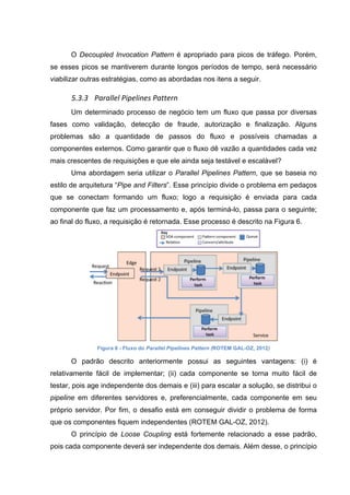O Decoupled Invocation Pattern é apropriado para picos de tráfego. Porém,
se esses picos se mantiverem durante longos períodos de tempo, será necessário
viabilizar outras estratégias, como as abordadas nos itens a seguir.
5.3.3 	
  Parallel	
  Pipelines	
  Pattern	
  
Um determinado processo de negócio tem um fluxo que passa por diversas
fases como validação, detecção de fraude, autorização e finalização. Alguns
problemas são a quantidade de passos do fluxo e possíveis chamadas a
componentes externos. Como garantir que o fluxo dê vazão a quantidades cada vez
mais crescentes de requisições e que ele ainda seja testável e escalável?
Uma abordagem seria utilizar o Parallel Pipelines Pattern, que se baseia no
estilo de arquitetura “Pipe and Filters”. Esse princípio divide o problema em pedaços
que se conectam formando um fluxo; logo a requisição é enviada para cada
componente que faz um processamento e, após terminá-lo, passa para o seguinte;
ao final do fluxo, a requisição é retornada. Esse processo é descrito na Figura 6.
Figura 6 - Fluxo do Parallel Pipelines Pattern (ROTEM GAL-OZ, 2012)
O padrão descrito anteriormente possui as seguintes vantagens: (i) é
relativamente fácil de implementar; (ii) cada componente se torna muito fácil de
testar, pois age independente dos demais e (iii) para escalar a solução, se distribui o
pipeline em diferentes servidores e, preferencialmente, cada componente em seu
próprio servidor. Por fim, o desafio está em conseguir dividir o problema de forma
que os componentes fiquem independentes (ROTEM GAL-OZ, 2012).
O princípio de Loose Coupling está fortemente relacionado a esse padrão,
pois cada componente deverá ser independente dos demais. Além desse, o princípio
 