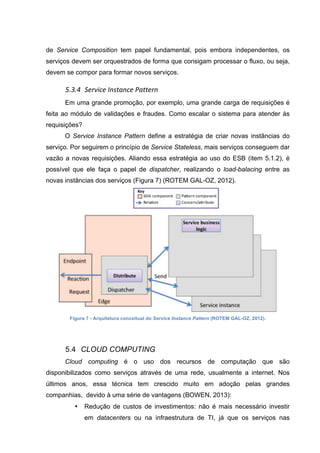 de Service Composition tem papel fundamental, pois embora independentes, os
serviços devem ser orquestrados de forma que consigam processar o fluxo, ou seja,
devem se compor para formar novos serviços.
5.3.4 Service	
  Instance	
  Pattern	
  
Em uma grande promoção, por exemplo, uma grande carga de requisições é
feita ao módulo de validações e fraudes. Como escalar o sistema para atender às
requisições?
O Service Instance Pattern define a estratégia de criar novas instâncias do
serviço. Por seguirem o princípio de Service Stateless, mais serviços conseguem dar
vazão a novas requisições. Aliando essa estratégia ao uso do ESB (item 5.1.2), é
possível que ele faça o papel de dispatcher, realizando o load-balacing entre as
novas instâncias dos serviços (Figura 7) (ROTEM GAL-OZ, 2012).
Figura 7 - Arquitetura conceitual do Service Instance Pattern (ROTEM GAL-OZ, 2012).
5.4 CLOUD COMPUTING
Cloud computing é o uso dos recursos de computação que são
disponibilizados como serviços através de uma rede, usualmente a internet. Nos
últimos anos, essa técnica tem crescido muito em adoção pelas grandes
companhias, devido à uma série de vantagens (BOWEN, 2013):
• Redução de custos de investimentos: não é mais necessário investir
em datacenters ou na infraestrutura de TI, já que os serviços nas
 