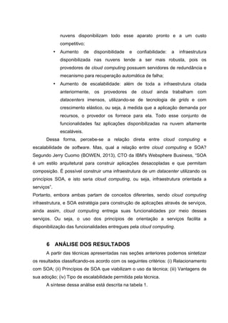 nuvens disponibilizam todo esse aparato pronto e a um custo
competitivo;
• Aumento de disponibilidade e confiabilidade: a infraestrutura
disponibilizada nas nuvens tende a ser mais robusta, pois os
provedores de cloud computing possuem servidores de redundância e
mecanismo para recuperação automática de falha;
• Aumento de escalabilidade: além de toda a infraestrutura citada
anteriormente, os provedores de cloud ainda trabalham com
datacenters imensos, utilizando-se de tecnologia de grids e com
crescimento elástico, ou seja, à medida que a aplicação demanda por
recursos, o provedor os fornece para ela. Todo esse conjunto de
funcionalidades faz aplicações disponibilizadas na nuvem altamente
escaláveis.
Dessa forma, percebe-se a relação direta entre cloud computing e
escalabilidade de software. Mas, qual a relação entre cloud computing e SOA?
Segundo Jerry Cuomo (BOWEN, 2013), CTO da IBM's Websphere Business, “SOA
é um estilo arquitetural para construir aplicações desacopladas e que permitam
composição. É possível construir uma infraestrutura de um datacenter utilizando os
princípios SOA, e isto seria cloud computing, ou seja, infraestrutura orientada a
serviços”.
Portanto, embora ambas partam de conceitos diferentes, sendo cloud computing
infraestrutura, e SOA estratégia para construção de aplicações através de serviços,
ainda assim, cloud computing entrega suas funcionalidades por meio desses
serviços. Ou seja, o uso dos princípios de orientação a serviços facilita a
disponibilização das funcionalidades entregues pela cloud computing.
6 ANÁLISE DOS RESULTADOS
A partir das técnicas apresentadas nas seções anteriores podemos sintetizar
os resultados classificando-os acordo com os seguintes critérios: (i) Relacionamento
com SOA; (ii) Princípios de SOA que viabilizam o uso da técnica; (iii) Vantagens de
sua adoção; (iv) Tipo de escalabilidade permitida pela técnica.
A síntese dessa análise está descrita na tabela 1.
 