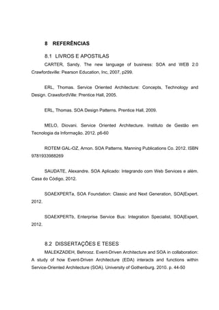 8 REFERÊNCIAS
8.1 LIVROS E APOSTILAS
CARTER, Sandy. The new language of business: SOA and WEB 2.0
Crawfordsville: Pearson Education, Inc, 2007, p299.
ERL, Thomas. Service Oriented Architecture: Concepts, Technology and
Design. CrawsfordVille: Prentice Hall, 2005.
ERL, Thomas. SOA Design Patterns. Prentice Hall, 2009.
MELO, Diovani. Service Oriented Architecture. Instituto de Gestão em
Tecnologia da Informação. 2012. p6-60
ROTEM GAL-OZ, Arnon. SOA Patterns. Manning Publications Co. 2012. ISBN
9781933988269
SAUDATE, Alexandre. SOA Aplicado: Integrando com Web Services e além.
Casa do Código, 2012.
SOAEXPERTa, SOA Foundation: Classic and Next Generation, SOA|Expert.
2012.
SOAEXPERTb, Enterprise Service Bus: Integration Specialist, SOA|Expert,
2012.
8.2 DISSERTAÇÕES E TESES
MALEKZADEH, Behrooz. Event-Driven Architecture and SOA in collaboration:
A study of how Event-Driven Architecture (EDA) interacts and functions within
Service-Oriented Architecture (SOA). University of Gothenburg. 2010. p. 44-50
 