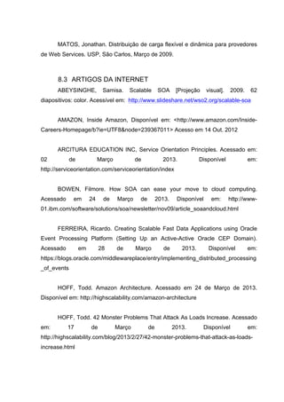 MATOS, Jonathan. Distribuição de carga flexível e dinâmica para provedores
de Web Services. USP, São Carlos, Março de 2009.
8.3 ARTIGOS DA INTERNET
ABEYSINGHE, Samisa. Scalable SOA [Projeção visual]. 2009. 62
diapositivos: color. Acessível em: http://www.slideshare.net/wso2.org/scalable-soa
AMAZON, Inside Amazon, Disponível em: <http://www.amazon.com/Inside-
Careers-Homepage/b?ie=UTF8&node=239367011> Acesso em 14 Out. 2012
ARCITURA EDUCATION INC, Service Orientation Principles. Acessado em:
02 de Março de 2013. Disponível em:
http://serviceorientation.com/serviceorientation/index
BOWEN, Filmore. How SOA can ease your move to cloud computing.
Acessado em 24 de Março de 2013. Disponível em: http://www-
01.ibm.com/software/solutions/soa/newsletter/nov09/article_soaandcloud.html
FERREIRA, Ricardo. Creating Scalable Fast Data Applications using Oracle
Event Processing Platform (Setting Up an Active-Active Oracle CEP Domain).
Acessado em 28 de Março de 2013. Disponível em:
https://blogs.oracle.com/middlewareplace/entry/implementing_distributed_processing
_of_events
HOFF, Todd. Amazon Architecture. Acessado em 24 de Março de 2013.
Disponível em: http://highscalability.com/amazon-architecture
HOFF, Todd. 42 Monster Problems That Attack As Loads Increase. Acessado
em: 17 de Março de 2013. Disponível em:
http://highscalability.com/blog/2013/2/27/42-monster-problems-that-attack-as-loads-
increase.html
 