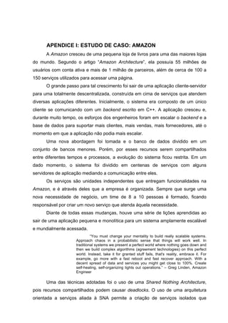 APENDICE I: ESTUDO DE CASO: AMAZON
A Amazon cresceu de uma pequena loja de livros para uma das maiores lojas
do mundo. Segundo o artigo “Amazon Architecture”, ela possuía 55 milhões de
usuários com conta ativa e mais de 1 milhão de parceiros, além de cerca de 100 a
150 serviços utilizados para acessar uma página.
O grande passo para tal crescimento foi sair de uma aplicação cliente-servidor
para uma totalmente descentralizada, construída em cima de serviços que atendem
diversas aplicações diferentes. Inicialmente, o sistema era composto de um único
cliente se comunicando com um backend escrito em C++. A aplicação cresceu e,
durante muito tempo, os esforços dos engenheiros foram em escalar o backend e a
base de dados para suportar mais clientes, mais vendas, mais fornecedores, até o
momento em que a aplicação não podia mais escalar.
Uma nova abordagem foi tomada e o banco de dados dividido em um
conjunto de bancos menores. Porém, por esses recursos serem compartilhados
entre diferentes tempos e processos, a evolução do sistema ficou restrita. Em um
dado momento, o sistema foi dividido em centenas de serviços com alguns
servidores de aplicação mediando a comunicação entre eles.
Os serviços são unidades independentes que entregam funcionalidades na
Amazon, e é através deles que a empresa é organizada. Sempre que surge uma
nova necessidade de negócio, um time de 8 a 10 pessoas é formado, ficando
responsável por criar um novo serviço que atenda àquela necessidade.
Diante de todas essas mudanças, houve uma série de lições aprendidas ao
sair de uma aplicação pequena e monolítica para um sistema amplamente escalável
e mundialmente acessada.
“You must change your mentality to build really scalable systems.
Approach chaos in a probabilistic sense that things will work well. In
traditional systems we present a perfect world where nothing goes down and
then we build complex algorithms (agreement technologies) on this perfect
world. Instead, take it for granted stuff fails, that's reality, embrace it. For
example, go more with a fast reboot and fast recover approach. With a
decent spread of data and services you might get close to 100%. Create
self-healing, self-organizing lights out operations.” – Greg Linden, Amazon
Engineer
Uma das técnicas adotadas foi o uso de uma Shared Nothing Architecture,
pois recursos compartilhados podem causar deadlocks. O uso de uma arquitetura
orientada a serviços aliada à SNA permite a criação de serviços isolados que
 