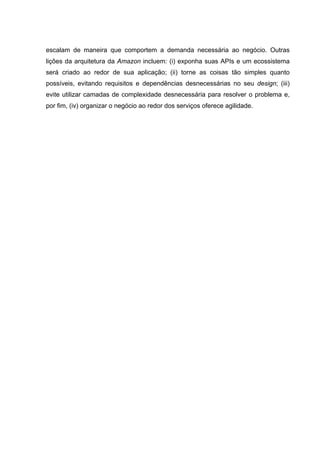 escalam de maneira que comportem a demanda necessária ao negócio. Outras
lições da arquitetura da Amazon incluem: (i) exponha suas APIs e um ecossistema
será criado ao redor de sua aplicação; (ii) torne as coisas tão simples quanto
possíveis, evitando requisitos e dependências desnecessárias no seu design; (iii)
evite utilizar camadas de complexidade desnecessária para resolver o problema e,
por fim, (iv) organizar o negócio ao redor dos serviços oferece agilidade.
 