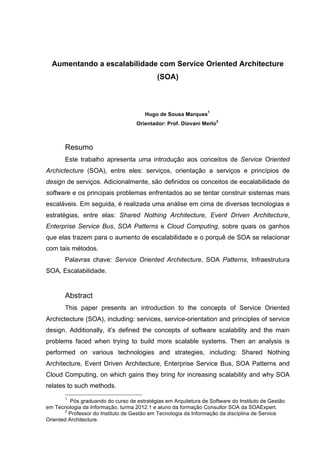 Aumentando a escalabilidade com Service Oriented Architecture
(SOA)
Hugo de Sousa Marques
1
Orientador: Prof. Diovani Merlo
2
Resumo
Este trabalho apresenta uma introdução aos conceitos de Service Oriented
Archictecture (SOA), entre eles: serviços, orientação a serviços e princípios de
design de serviços. Adicionalmente, são definidos os conceitos de escalabilidade de
software e os principais problemas enfrentados ao se tentar construir sistemas mais
escaláveis. Em seguida, é realizada uma análise em cima de diversas tecnologias e
estratégias, entre elas: Shared Nothing Architecture, Event Driven Architecture,
Enterprise Service Bus, SOA Patterns e Cloud Computing, sobre quais os ganhos
que elas trazem para o aumento de escalabilidade e o porquê de SOA se relacionar
com tais métodos.
Palavras chave: Service Oriented Architecture, SOA Patterns, Infraestrutura
SOA, Escalabilidade.
Abstract
This paper presents an introduction to the concepts of Service Oriented
Archictecture (SOA), including: services, service-orientation and principles of service
design. Additionally, it’s defined the concepts of software scalability and the main
problems faced when trying to build more scalable systems. Then an analysis is
performed on various technologies and strategies, including: Shared Nothing
Architecture, Event Driven Architecture, Enterprise Service Bus, SOA Patterns and
Cloud Computing, on which gains they bring for increasing scalability and why SOA
relates to such methods.
1
Pós graduando do curso de estratégias em Arquitetura de Software do Instituto de Gestão
em Tecnologia da Informação, turma 2012.1 e aluno da formação Consultor SOA da SOAExpert.
2
Professor do Instituto de Gestão em Tecnologia da Informação da disciplina de Service
Oriented Architecture.
 