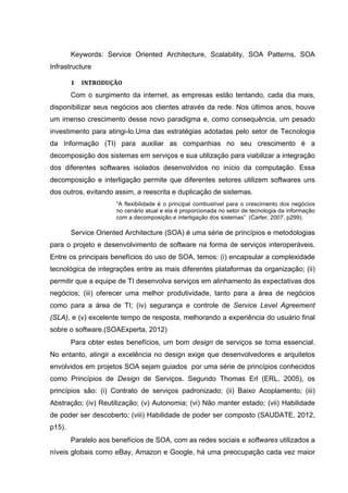 Keywords: Service Oriented Architecture, Scalability, SOA Patterns, SOA
Infrastructure
1	
   INTRODUÇÃO	
  
Com o surgimento da internet, as empresas estão tentando, cada dia mais,
disponibilizar seus negócios aos clientes através da rede. Nos últimos anos, houve
um imenso crescimento desse novo paradigma e, como consequência, um pesado
investimento para atingi-lo.Uma das estratégias adotadas pelo setor de Tecnologia
da Informação (TI) para auxiliar as companhias no seu crescimento é a
decomposição dos sistemas em serviços e sua utilização para viabilizar a integração
dos diferentes softwares isolados desenvolvidos no início da computação. Essa
decomposição e interligação permite que diferentes setores utilizem softwares uns
dos outros, evitando assim, a reescrita e duplicação de sistemas.
“A flexibilidade é o principal combustível para o crescimento dos negócios
no cenário atual e ela é proporcionada no setor de tecnologia da informação
com a decomposição e interligação dos sistemas” (Carter, 2007, p299).
Service Oriented Architecture (SOA) é uma série de princípios e metodologias
para o projeto e desenvolvimento de software na forma de serviços interoperáveis.
Entre os principais benefícios do uso de SOA, temos: (i) encapsular a complexidade
tecnológica de integrações entre as mais diferentes plataformas da organização; (ii)
permitir que a equipe de TI desenvolva serviços em alinhamento às expectativas dos
negócios; (iii) oferecer uma melhor produtividade, tanto para a área de negócios
como para a área de TI; (iv) segurança e controle de Service Level Agreement
(SLA), e (v) excelente tempo de resposta, melhorando a experiência do usuário final
sobre o software.(SOAExperta, 2012)
Para obter estes benefícios, um bom design de serviços se torna essencial.
No entanto, atingir a excelência no design exige que desenvolvedores e arquitetos
envolvidos em projetos SOA sejam guiados por uma série de princípios conhecidos
como Princípios de Design de Serviços. Segundo Thomas Erl (ERL, 2005), os
princípios são: (i) Contrato de serviços padronizado; (ii) Baixo Acoplamento; (iii)
Abstração; (iv) Reutilização; (v) Autonomia; (vi) Não manter estado; (vii) Habilidade
de poder ser descoberto; (viii) Habilidade de poder ser composto (SAUDATE, 2012,
p15).
Paralelo aos benefícios de SOA, com as redes sociais e softwares utilizados a
níveis globais como eBay, Amazon e Google, há uma preocupação cada vez maior
 