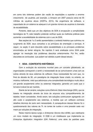 em como tais sistemas podem dar vazão às requisições e suportar o enorme
crescimento de usuários, por exemplo, a Amazon em 2007 possuía cerca de 55
milhões de usuários ativos (HOFFa, 2013). Na engenharia de software, a
capacidade de um sistema se adequar à um grande número de usuários é chamada
de escalabilidade.
Portanto, dado que um dos objetivos de SOA é encapsular a complexidade
tecnológica de TI, este trabalho pretende verificar quais as melhores práticas para
aumentar a escalabilidade de sistemas com o uso de SOA.
Nas seções de 1 a 3 serão apresentados o contexto histórico que culminou no
surgimento de SOA, seus conceitos e os princípios de orientação a serviços. A
seguir, na seção 4 será discutido sobre escalabilidade e os principais problemas
encontrados ao tentar atingi-la. No capítulo 5 será analisada como SOA pode
agregar na resolução dos problemas descritos anteriormente. Por fim, serão
discutidas as conclusões que podem ser obtidas a partir desse estudo.
1 SOA - CONTEXTO HISTÓRICO
Com a evolução da economia mundial para um conceito globalizado, as
organizações começaram a sentir a necessidade de se comunicarem umas com as
outras através de seus sistemas de software. Essa necessidade fez com que, no
final da década de 90, um paradigma de integração fosse criado; no entanto, se
mostrou ineficiente, visto que adicionava uma complexidade tecnológica muito alta e
um grande acoplamento entre os sistemas integrados, gerando um custo que o
tornaria inviável de ser mantido.
Diante de tal cenário, soluções como Eletronic Data Interchange (EDI), que se
baseia na integração através da troca de arquivos e/ou compartilhamento de
tabelas; foram concebidas. Ainda assim, tais soluções continuavam agregando um
alto custo e acoplamento aos sistemas, à medida que um software conhecia
detalhes técnicos de outro sem necessidade. A consequência desses fatores foi o
questionamento dos valores de TI, os cortes de custos e uma pressão cada vez
maior por soluções de integração.
Nesta mesma época surgiu o Enterprise Service Bus (ESB), que viabilizaria
um novo modelo de integração. O ESB é um middleware que implementa os
Enterprise Application Integration (EAI Patterns): uma série de padrões para
 
