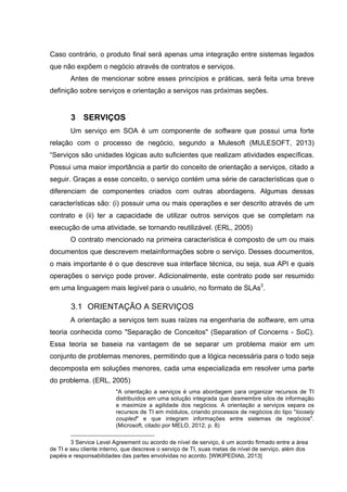 Caso contrário, o produto final será apenas uma integração entre sistemas legados
que não expõem o negócio através de contratos e serviços.
Antes de mencionar sobre esses princípios e práticas, será feita uma breve
definição sobre serviços e orientação a serviços nas próximas seções.
3 SERVIÇOS
Um serviço em SOA é um componente de software que possui uma forte
relação com o processo de negócio, segundo a Mulesoft (MULESOFT, 2013)
“Serviços são unidades lógicas auto suficientes que realizam atividades específicas.
Possui uma maior importância a partir do conceito de orientação a serviços, citado a
seguir. Graças a esse conceito, o serviço contém uma série de características que o
diferenciam de componentes criados com outras abordagens. Algumas dessas
características são: (i) possuir uma ou mais operações e ser descrito através de um
contrato e (ii) ter a capacidade de utilizar outros serviços que se completam na
execução de uma atividade, se tornando reutilizável. (ERL, 2005)
O contrato mencionado na primeira característica é composto de um ou mais
documentos que descrevem metainformações sobre o serviço. Desses documentos,
o mais importante é o que descreve sua interface técnica, ou seja, sua API e quais
operações o serviço pode prover. Adicionalmente, este contrato pode ser resumido
em uma linguagem mais legível para o usuário, no formato de SLAs3
.
3.1 ORIENTAÇÃO A SERVIÇOS
A orientação a serviços tem suas raízes na engenharia de software, em uma
teoria conhecida como "Separação de Conceitos" (Separation of Concerns - SoC).
Essa teoria se baseia na vantagem de se separar um problema maior em um
conjunto de problemas menores, permitindo que a lógica necessária para o todo seja
decomposta em soluções menores, cada uma especializada em resolver uma parte
do problema. (ERL, 2005)
"A orientação a serviços é uma abordagem para organizar recursos de TI
distribuídos em uma solução integrada que desmembre silos de informação
e maximize a agilidade dos negócios. A orientação a serviços separa os
recursos de TI em módulos, criando processos de negócios do tipo "loosely
coupled" e que integram informações entre sistemas de negócios".
(Microsoft, citado por MELO, 2012, p. 8)
3 Service Level Agreement ou acordo de nível de serviço, é um acordo firmado entre a área
de TI e seu cliente interno, que descreve o serviço de TI, suas metas de nível de serviço, além dos
papéis e responsabilidades das partes envolvidas no acordo. [WIKIPEDIAb, 2013]
 