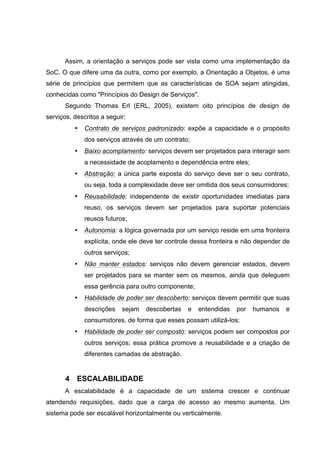 Assim, a orientação a serviços pode ser vista como uma implementação da
SoC. O que difere uma da outra, como por exemplo, a Orientação a Objetos, é uma
série de princípios que permitem que as características de SOA sejam atingidas,
conhecidas como "Princípios do Design de Serviços".
Segundo Thomas Erl (ERL, 2005), existem oito princípios de design de
serviços, descritos a seguir:
• Contrato de serviços padronizado: expõe a capacidade e o propósito
dos serviços através de um contrato;
• Baixo acomplamento: serviços devem ser projetados para interagir sem
a necessidade de acoplamento e dependência entre eles;
• Abstração: a única parte exposta do serviço deve ser o seu contrato,
ou seja, toda a complexidade deve ser omitida dos seus consumidores;
• Reusabilidade: independente de existir oportunidades imediatas para
reuso, os serviços devem ser projetados para suportar potenciais
reusos futuros;
• Autonomia: a lógica governada por um serviço reside em uma fronteira
explícita, onde ele deve ter controle dessa fronteira e não depender de
outros serviços;
• Não manter estados: serviços não devem gerenciar estados, devem
ser projetados para se manter sem os mesmos, ainda que deleguem
essa gerência para outro componente;
• Habilidade de poder ser descoberto: serviços devem permitir que suas
descrições sejam descobertas e entendidas por humanos e
consumidores, de forma que esses possam utilizá-los;
• Habilidade de poder ser composto: serviços podem ser compostos por
outros serviços; essa prática promove a reusabilidade e a criação de
diferentes camadas de abstração.
4 ESCALABILIDADE
A escalabilidade é a capacidade de um sistema crescer e continuar
atendendo requisições, dado que a carga de acesso ao mesmo aumenta. Um
sistema pode ser escalável horizontalmente ou verticalmente.
 