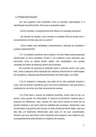 11
1.2 PROBLEMATIZAÇÃO
Um dos aspectos mais estudados entre as grandes organizações é a
identificação do perfil do líder. Para isso é necessário saber:
- Como controlar o comportamento dos líderes em situações adversas?
- Na tomada de decisão, como impacta o resultado final de acordo com o
comportamento do líder para com os outros?
- Como avaliar suas estratégias, comportamento, obtenção do resultado e
sucesso organizacional?
1.2.1 O problema escolhido não é original. Já foram feitas outras pesquisas
relacionadas ao tema escolhido. Porém é um problema muito relevante, pois
demonstra como os líderes devem utilizar, com flexibilidade, uma grande
variedade de estilos de liderança dentro das empresas.
Um exemplo de pesquisa já realizada sobre o assunto, porém com outro
foco, seria a pesquisa sobre Aplicação da Liderança Situacional em enfermagem
de emergência, realizada pela Revista Brasileira de Enfermagem, em 2005.
1.2.2 O problema é adequado, pois além de ter sido estudado durante o
curso, será de grande importância para meu futuro profissional, visto que tenho a
pretensão de me tornar uma líder situacional de sucesso.
1.2.3 Para fazer o estudo do problema escolhido, existe hoje em dia, um
acervo muito grande de informações. É possível encontramos material para a
pesquisa em bibliotecas, sites, revistas etc. Isso ocorre devido ao tema ser de
grande interesse e por fazer parte da realidade das empresas. Atualmente, para
as empresas é de grande valor possuir um líder situacional dentro delas, visto que
eles dão um tratamento diferenciado para cada um de seus subordinados,
fazendo com que eles fiquem mais motivados para atingirem seus objetivos que,
conseqüentemente serão também os objetivos da empresa.
 