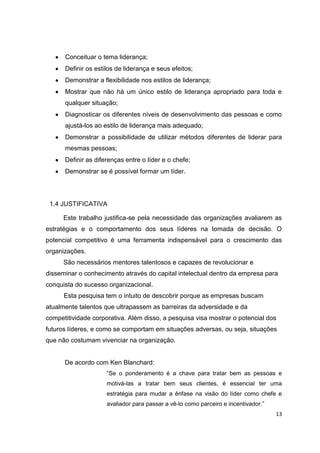 13
Conceituar o tema liderança;
Definir os estilos de liderança e seus efeitos;
Demonstrar a flexibilidade nos estilos de liderança;
Mostrar que não há um único estilo de liderança apropriado para toda e
qualquer situação;
Diagnosticar os diferentes níveis de desenvolvimento das pessoas e como
ajustá-los ao estilo de liderança mais adequado;
Demonstrar a possibilidade de utilizar métodos diferentes de liderar para
mesmas pessoas;
Definir as diferenças entre o líder e o chefe;
Demonstrar se é possível formar um líder.
1.4 JUSTIFICATIVA
Este trabalho justifica-se pela necessidade das organizações avaliarem as
estratégias e o comportamento dos seus líderes na tomada de decisão. O
potencial competitivo é uma ferramenta indispensável para o crescimento das
organizações.
São necessários mentores talentosos e capazes de revolucionar e
disseminar o conhecimento através do capital intelectual dentro da empresa para
conquista do sucesso organizacional.
Esta pesquisa tem o intuito de descobrir porque as empresas buscam
atualmente talentos que ultrapassem as barreiras da adversidade e da
competitividade corporativa. Além disso, a pesquisa visa mostrar o potencial dos
futuros líderes, e como se comportam em situações adversas, ou seja, situações
que não costumam vivenciar na organização.
De acordo com Ken Blanchard:
“Se o ponderamento é a chave para tratar bem as pessoas e
motivá-las a tratar bem seus clientes, é essencial ter uma
estratégia para mudar a ênfase na visão do líder como chefe e
avaliador para passar a vê-lo como parceiro e incentivador.”
 