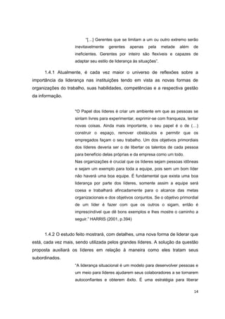 14
“[…] Gerentes que se limitam a um ou outro extremo serão
inevitavelmente gerentes apenas pela metade além de
ineficientes. Gerentes por inteiro são flexíveis e capazes de
adaptar seu estilo de liderança às situações”.
1.4.1 Atualmente, é cada vez maior o universo de reflexões sobre a
importância da liderança nas instituições tendo em vista as novas formas de
organizações do trabalho, suas habilidades, competências e a respectiva gestão
da informação.
"O Papel dos líderes é criar um ambiente em que as pessoas se
sintam livres para experimentar, exprimir-se com franqueza, tentar
novas coisas. Ainda mais importante, o seu papel é o de (…)
construir o espaço, remover obstáculos e permitir que os
empregados façam o seu trabalho. Um dos objetivos primordiais
dos líderes deveria ser o de libertar os talentos de cada pessoa
para benefício delas próprias e da empresa como um todo.
Nas organizações é crucial que os líderes sejam pessoas idôneas
e sejam um exemplo para toda a equipe, pois sem um bom líder
não haverá uma boa equipe. É fundamental que exista uma boa
liderança por parte dos líderes, somente assim a equipe será
coesa e trabalhará afincadamente para o alcance das metas
organizacionais e dos objetivos conjuntos. Se o objetivo primordial
de um líder é fazer com que os outros o sigam, então é
imprescindível que dê bons exemplos e lhes mostre o caminho a
seguir.” HARRIS (2001, p.394)
1.4.2 O estudo feito mostrará, com detalhes, uma nova forma de liderar que
está, cada vez mais, sendo utilizada pelos grandes líderes. A solução da questão
proposta auxiliará os líderes em relação à maneira como eles tratam seus
subordinados.
“A liderança situacional é um modelo para desenvolver pessoas e
um meio para líderes ajudarem seus colaboradores a se tornarem
autoconfiantes e obterem êxito. É uma estratégia para liberar
 